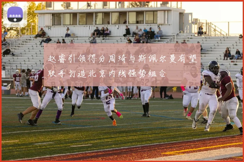 赵睿引领得分周琦与斯佩尔曼有望联手打造北京内线强势组合
