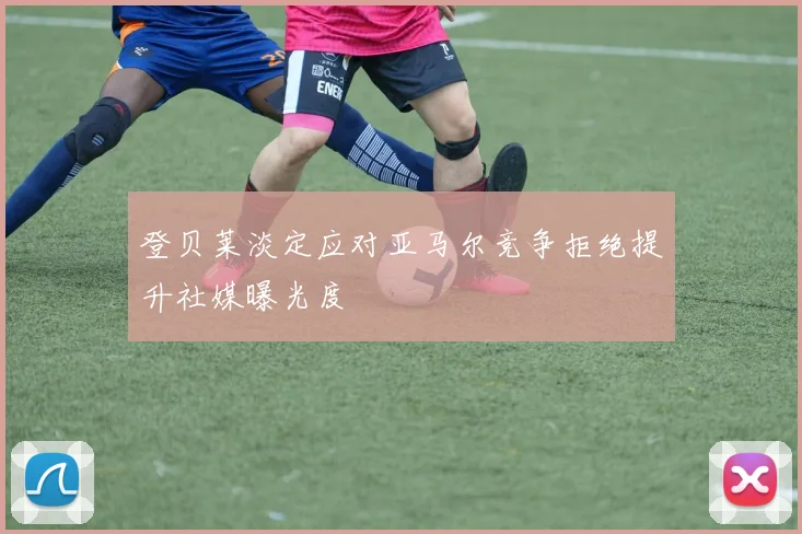 登贝莱淡定应对亚马尔竞争拒绝提升社媒曝光度