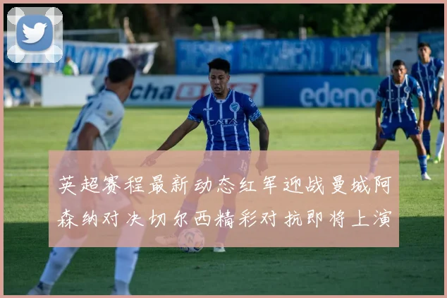 英超赛程最新动态红军迎战曼城阿森纳对决切尔西精彩对抗即将上演