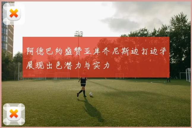 阿德巴约盛赞亚库乔尼斯边打边学展现出色潜力与实力