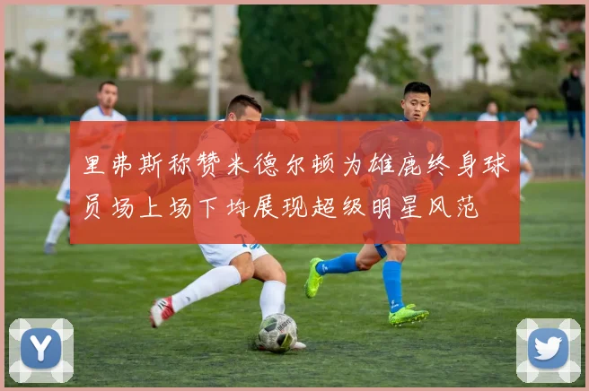 里弗斯称赞米德尔顿为雄鹿终身球员场上场下均展现超级明星风范