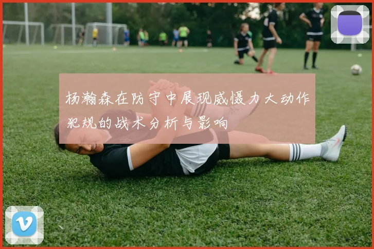杨瀚森在防守中展现威慑力大动作犯规的战术分析与影响