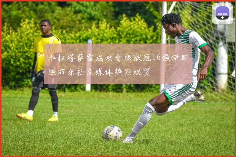 加拉塔萨雷成功晋级欧冠16强伊斯坦布尔社交媒体热烈祝贺