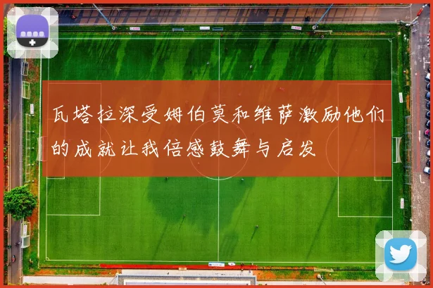 瓦塔拉深受姆伯莫和维萨激励他们的成就让我倍感鼓舞与启发