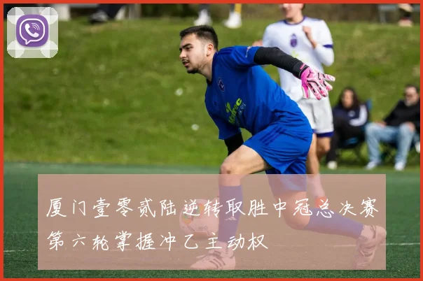 厦门壹零贰陆逆转取胜中冠总决赛第六轮掌握冲乙主动权