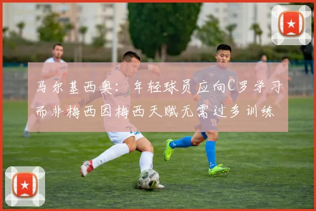 马尔基西奥：年轻球员应向C罗学习而非梅西因梅西天赋无需过多训练