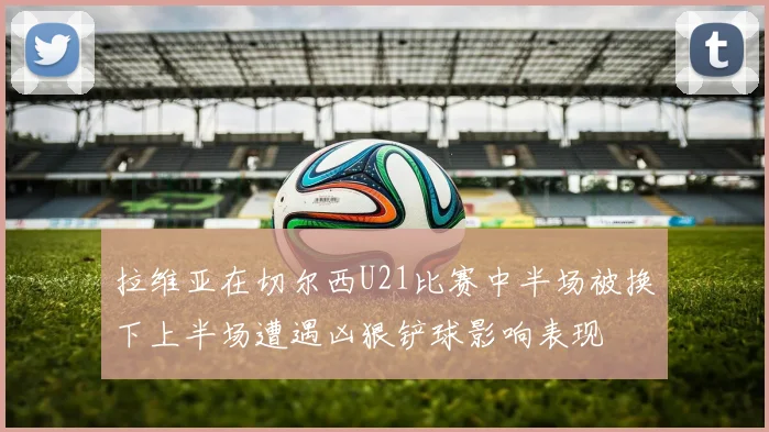 拉维亚在切尔西U21比赛中半场被换下上半场遭遇凶狠铲球影响表现