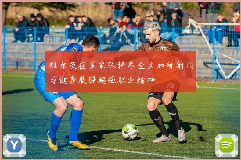 维尔茨在国家队拼尽全力加练射门与健身展现超强职业精神