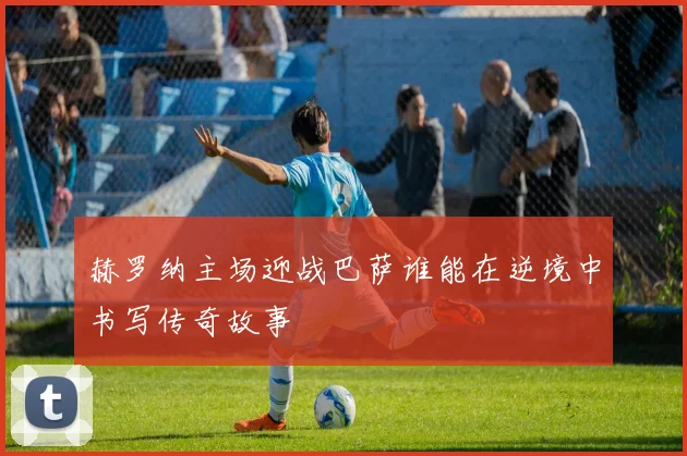 赫罗纳主场迎战巴萨谁能在逆境中书写传奇故事