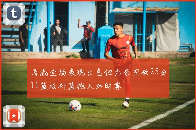马威全场表现出色但无奈空砍25分11篮板补篮拖入加时赛