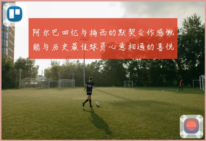 阿尔巴回忆与梅西的默契合作感慨能与历史最佳球员心意相通的喜悦