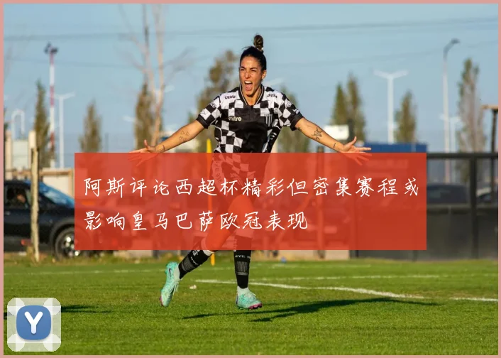 阿斯评论西超杯精彩但密集赛程或影响皇马巴萨欧冠表现