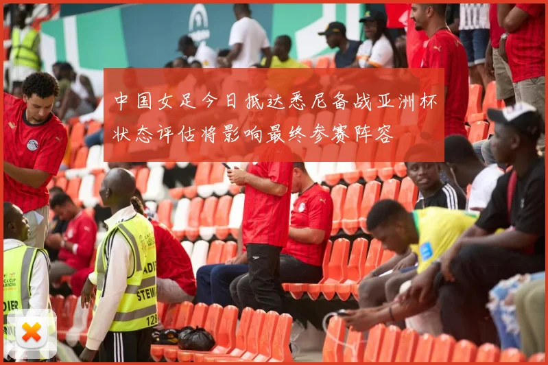 中国女足今日抵达悉尼备战亚洲杯状态评估将影响最终参赛阵容