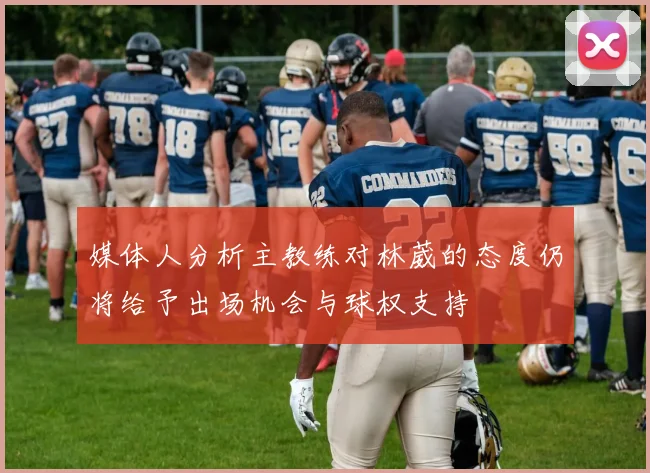 媒体人分析主教练对林葳的态度仍将给予出场机会与球权支持