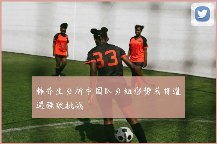 韩乔生分析中国队分组形势或将遭遇强敌挑战