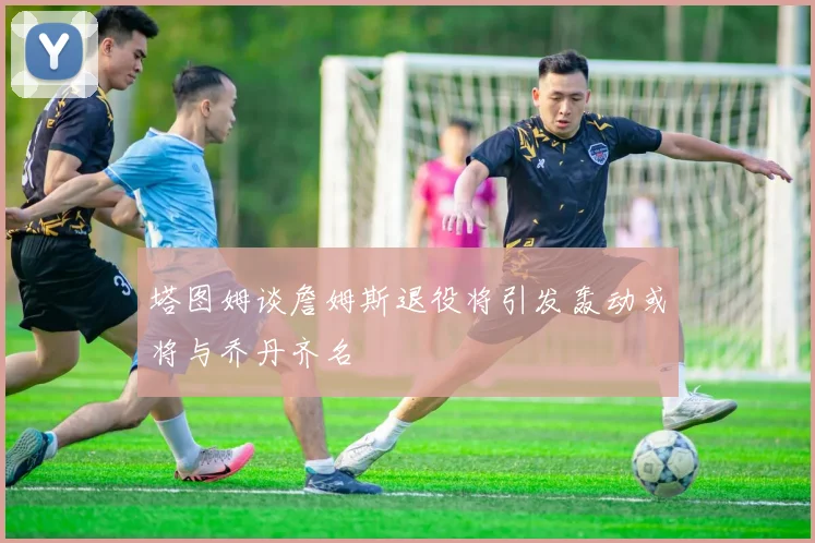 塔图姆谈詹姆斯退役将引发轰动或将与乔丹齐名