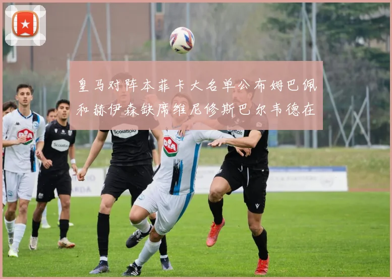 皇马对阵本菲卡大名单公布姆巴佩和赫伊森缺席维尼修斯巴尔韦德在列