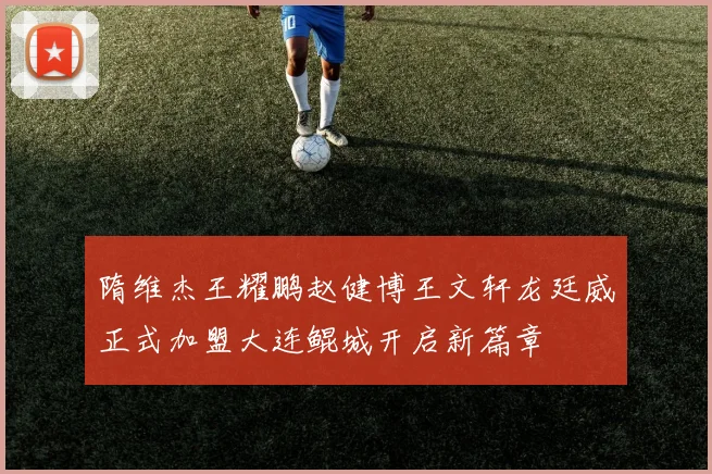 隋维杰王耀鹏赵健博王文轩龙廷威正式加盟大连鲲城开启新篇章