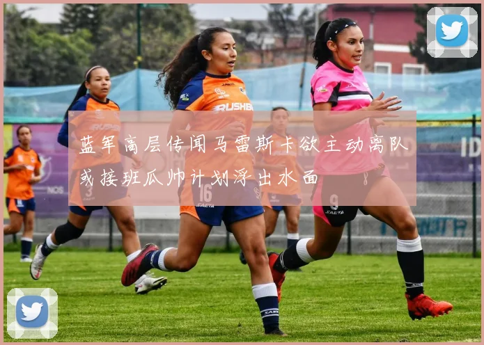 蓝军高层传闻马雷斯卡欲主动离队或接班瓜帅计划浮出水面