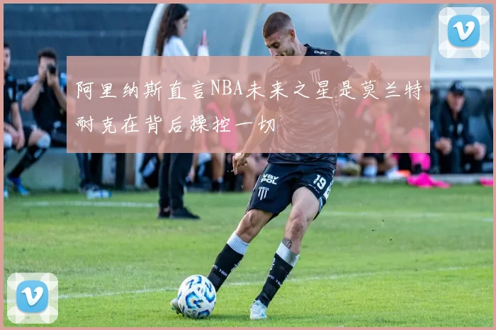 阿里纳斯直言NBA未来之星是莫兰特耐克在背后操控一切