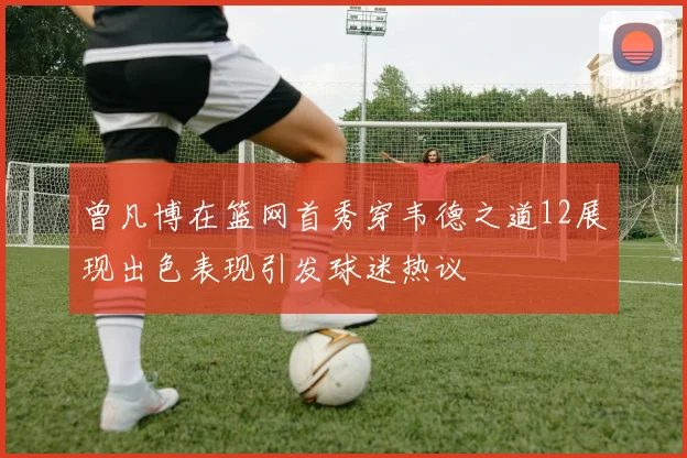 曾凡博在篮网首秀穿韦德之道12展现出色表现引发球迷热议