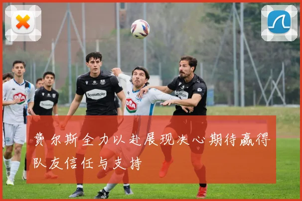 费尔斯全力以赴展现决心期待赢得队友信任与支持