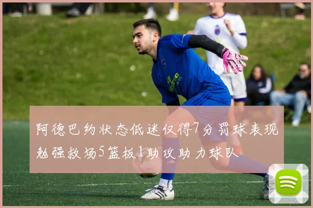 阿德巴约状态低迷仅得7分罚球表现勉强救场5篮板1助攻助力球队