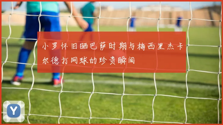 小罗怀旧晒巴萨时期与梅西里杰卡尔德打网球的珍贵瞬间