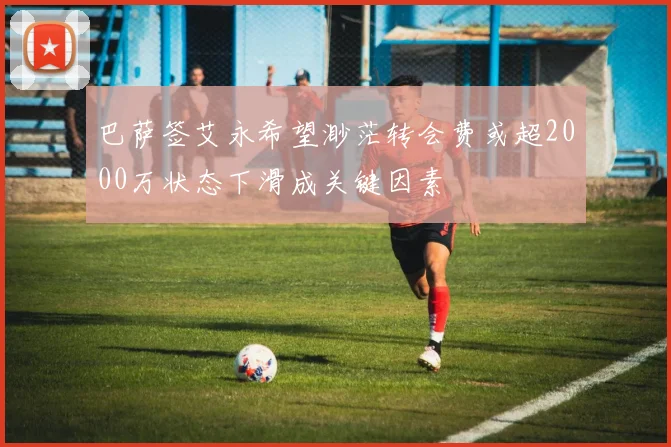 巴萨签艾永希望渺茫转会费或超2000万状态下滑成关键因素