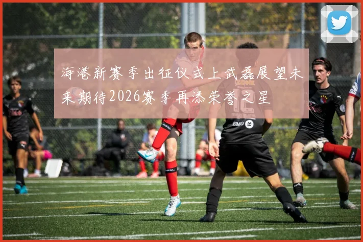 海港新赛季出征仪式上武磊展望未来期待2026赛季再添荣誉之星