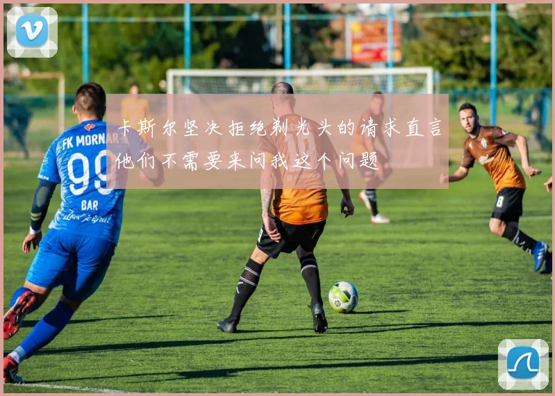 卡斯尔坚决拒绝剃光头的请求直言他们不需要来问我这个问题