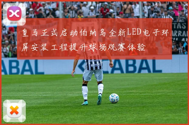皇马正式启动伯纳乌全新LED电子环屏安装工程提升球场观赛体验