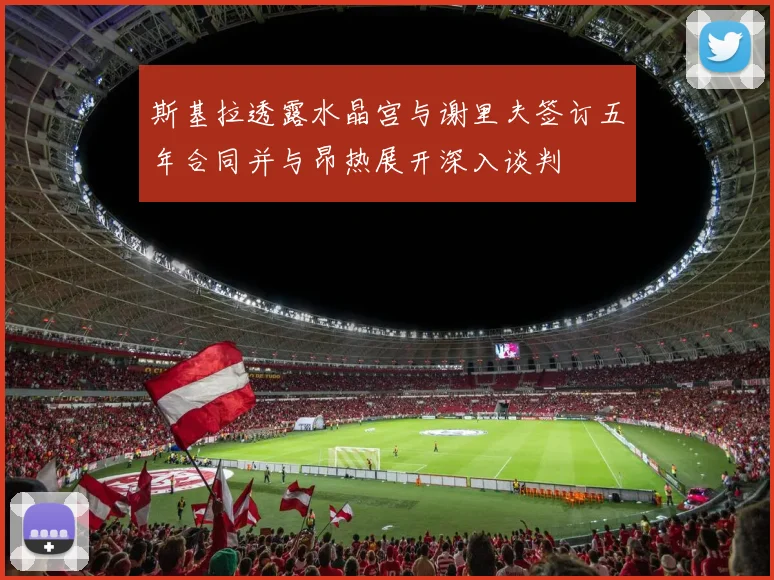 斯基拉透露水晶宫与谢里夫签订五年合同并与昂热展开深入谈判
