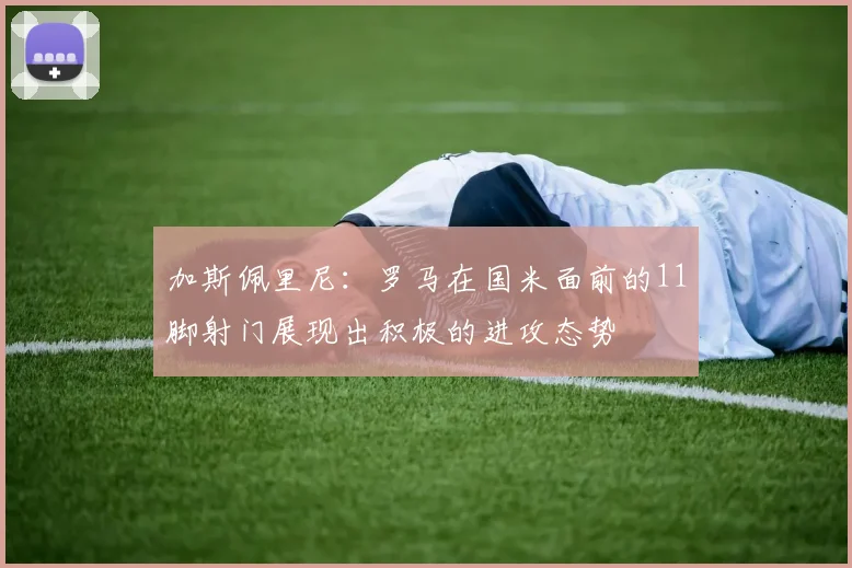 加斯佩里尼：罗马在国米面前的11脚射门展现出积极的进攻态势