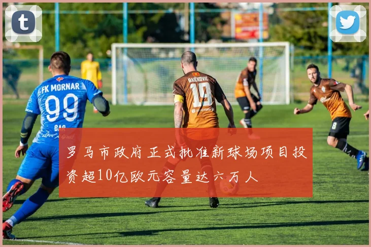 罗马市政府正式批准新球场项目投资超10亿欧元容量达六万人