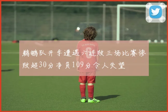 鹈鹕队开季遭遇六连败三场比赛惨败超30分净负109分令人失望