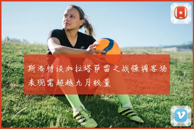 斯洛特谈加拉塔萨雷之战强调客场表现需超越九月较量