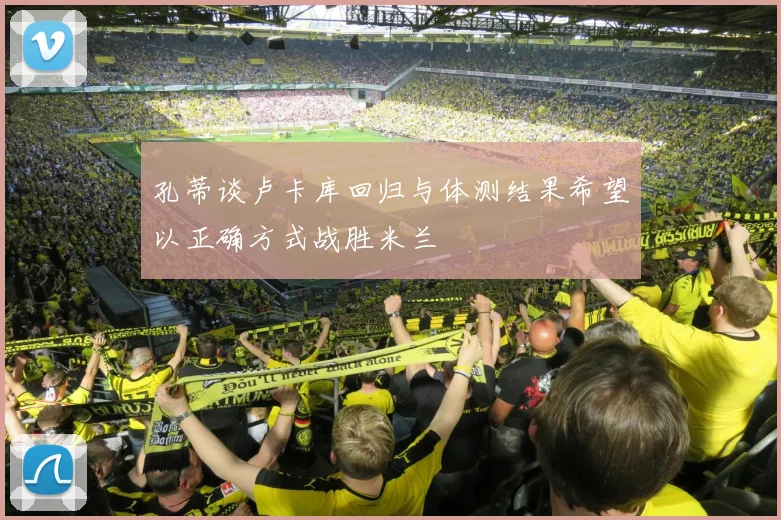 孔蒂谈卢卡库回归与体测结果希望以正确方式战胜米兰