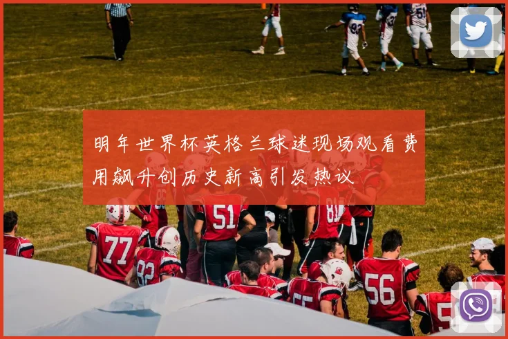 明年世界杯英格兰球迷现场观看费用飙升创历史新高引发热议