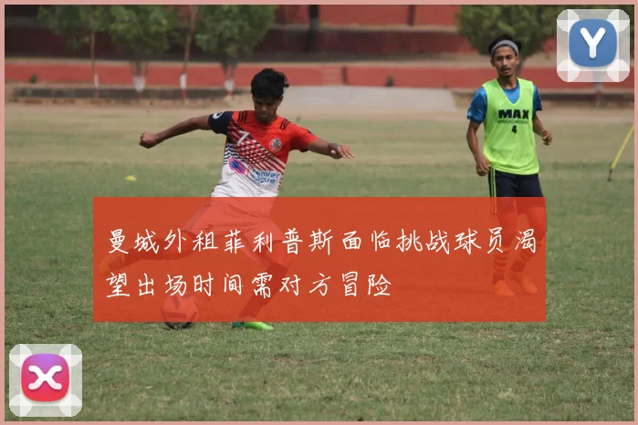 曼城外租菲利普斯面临挑战球员渴望出场时间需对方冒险