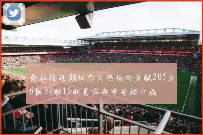 弗拉格近期状态火热场均贡献205分6板37助15断真实命中率超六成