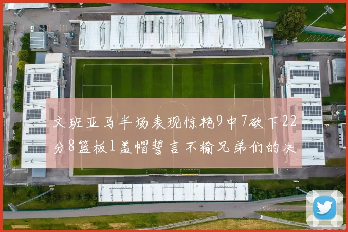 文班亚马半场表现惊艳9中7砍下22分8篮板1盖帽誓言不输兄弟们的决心