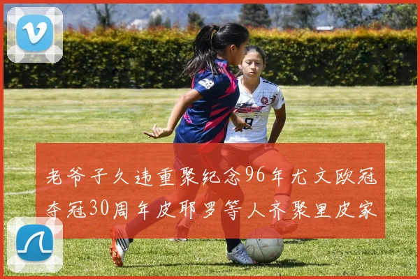 老爷子久违重聚纪念96年尤文欧冠夺冠30周年皮耶罗等人齐聚里皮家