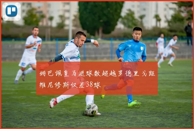 姆巴佩皇马进球数超越罗德里戈距维尼修斯仅差38球