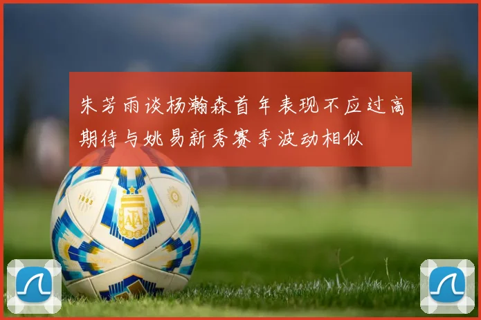 朱芳雨谈杨瀚森首年表现不应过高期待与姚易新秀赛季波动相似